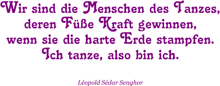 Wir sind die Menschen des Tanzes, deren Füße Kraft gewinnen, wenn sie die harte Erde stampfen. Ich tanze, also bin ich.  Léopold Sédar Senghor